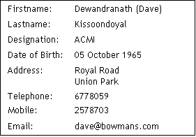 Text Box: Firstname:	Dewandranath (Dave) 
Lastname:	Kissoondoyal 
Designation:	ACMI
Date of Birth:	05 October 1965
Address: 	Royal Road
Union Park
Telephone:	6778059
Mobile:		2578703
Email:		dave@bowmans.com
